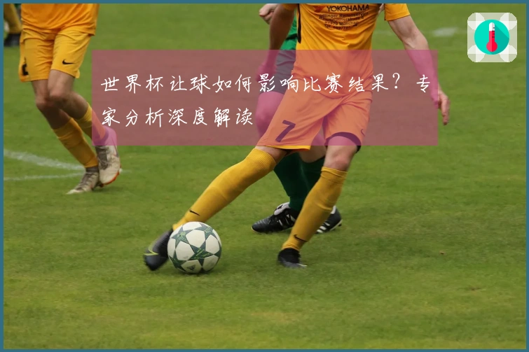 世界杯让球如何影响比赛结果？专家分析深度解读
